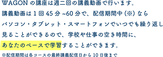 WAGONの講座は週二回の講義動画で行います。講義動画は1回45分~60分で、配信期間中(※)ならパソコン・タブレット・スマートフォンでいつでも繰り返し見ることができるので、学校や仕事の空き時間に、あなたのペースで学習することができます。※配信期間は各コースの最終講義配信日から10日後まで